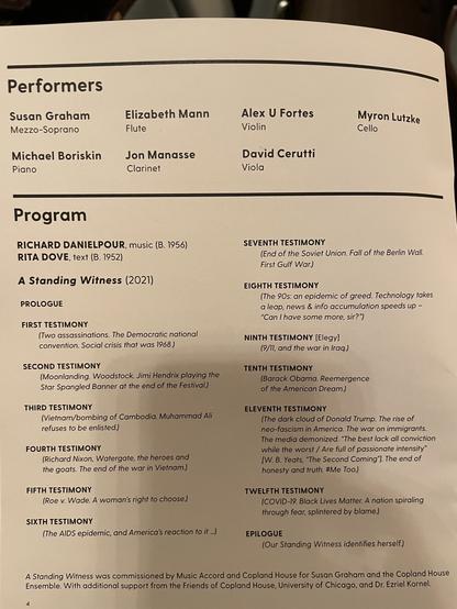 Performers
Susan Graham
Mezzo-Soprano
Michael Boriskin
Piano
Elizabeth Mann
Flute
Jon Manasse
Clarinet
Alex U Fortes
Violin
David Cerutti
Viola
Myron Lutzke
Cello
Program
RICHARD DANIELPOUR, music (B. 1956)
RITA DOVE, text (B. 1952)
A Standing Witness (2021)
PROLOGUE
FIRST TESTIMONY
(Two assassinations. The Democratic national
convention. Social crisis that was 1968.)
SECOND TESTIMONY
(Moonlanding. Woodstock. Jimi Hendrix playing the
Star Spangled Banner at the end of the Festival.)
THIRD TESTIMONY
(Vietnam/bombing of Cambodia. Muhammad Ali
refuses to be enlisted.)
FOURTH TESTIMONY
(Richard Nixon, Watergate, the heroes and
the goats. The end of the war in Vietnam.)
FIFTH TESTIMONY
(Roe v. Wade. A woman's right to choose.)
SIXTH TESTIMONY
(The AIDS epidemic, and America's reaction to it...)
SEVENTH TESTIMONY
(End of the Soviet Union. Fall of the Berlin Wall.
First Gulf War.)
EIGHTH TESTIMONY
(The 90s: an epidemic of greed)
NINTH TESTIMONY [Elegy]
(9/11, and the war in Iraq.)