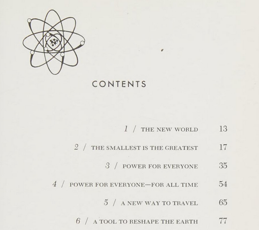 CONTENTS 
1 / THE NEW WORLD 13 
2 / THE SMALLEST IS THE GREATEST 17 
3 / POWER FOR EVERYONE 35 
4 / POWER FOR EVERYONE—FOR ALL TIME 54 
5 / A NEW WAY TO TRAVEL 65 
6 / A TOOL TO RESHAPE THE EARTH