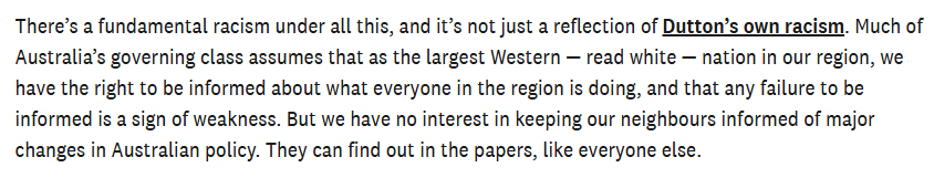 There’s a fundamental racism under all this, and it’s not just a reflection of Dutton’s own racism. Much of Australia’s governing class assumes that as the largest Western — read white — nation in our region, we have the right to be informed about what everyone in the region is doing, and that any failure to be
informed is a sign of weakness. But we have no interest in keeping our neighbours informed of major changes in Australian policy. They can find out in the papers, like everyone else.
