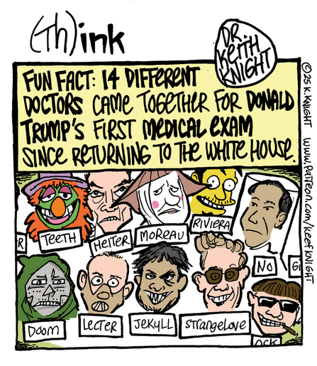 Cartoon titled (Th)ink

 FACT: 14 DIFTERENT

DOCTORS CAME TOGETHER FOR DONALD

TRUMP'S FIRST MEDICAL eXAM

SINCE RETURNING TO THE WHITE HOUSE

With a series of fictional doctor's  heads includign Drs Doom, Lecter, Jekyll, Strangelove and others