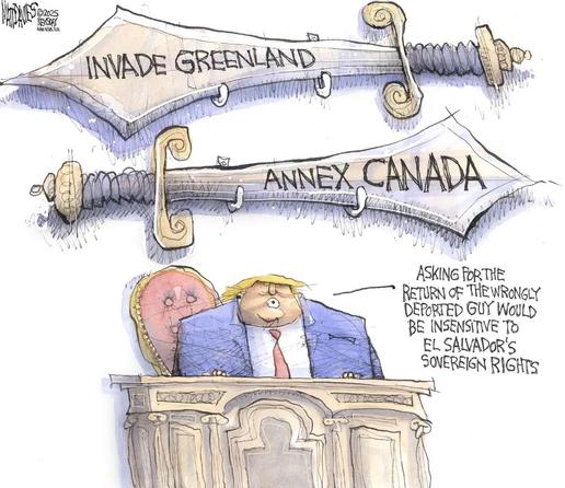 Cartoon.

Trum stands below two large sword marked 'invade Greenland' and 'annex Canada'

saying  'ASKING FORTHE
RETURN OF THE WRONGLY DEPORTED GUY WOULD BE INSENSITIVE TO EL SALVADOR'S
SOVEREIGN RIGHTS'
