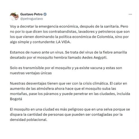 Text (spanish):

Voy a decretar la emergencia económica, después de la sanitaria. Pero no por lo que dicen los contrabandistas, lavadores ye petroleros que son los que vienen dominando la política económica de Colombia, sino por algo simple y contundente: LA VIDA.
 
Estamos de nuevo ante un virus. Se trata del virus de la fiebre amarilla desatado por el mosquito hembra llamado Aedes Aegypti.

 Solo es transmisible por el mosquito y ya existe vacuna y estas son nuestras ventajas únicas. Nuestras desventajas tienen que ver con la crisis climática. El calor en aumento de las atmósfera ahora hace que el mosquito suba las montañas, pase los páramos y puede penetrar en las ciudades, incluída Bogotá.

El mosquito en una ciudad es más peligroso qeu en una selva porque se dispara la cantidad de personas que pueden ser contagiadas por la densidad poblacional.
