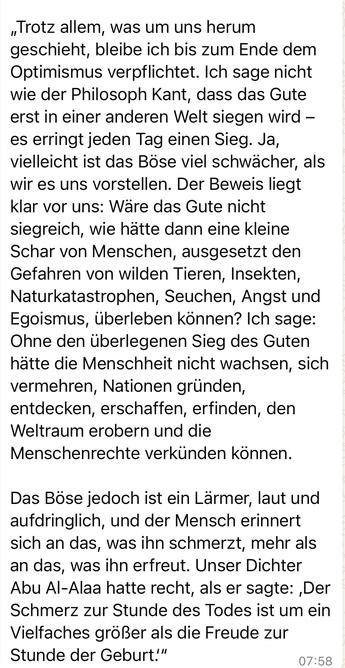 „Trotz allem, was um uns herum geschieht, bleibe ich bis zum Ende dem Optimismus verpflichtet. Ich sage nicht wie der Philosoph Kant, dass das Gute erst in einer anderen Welt siegen wird - es erringt jeden Tag einen Sieg. Ja, vielleicht ist das Böse viel schwächer, als wir es uns vorstellen. Der Beweis liegt klar vor uns: Ware das Gute nicht siegreich, wie hätte dann eine kleine Schar von Menschen, ausgesetzt den Gefahren von wilden Tieren, Insekten, Naturkatastrophen, Seuchen, Angst und Egoismus, überleben können? Ich sage:
Ohne den überlegenen Sieg des Guten hätte die Menschheit nicht wachsen, sich vermehren, Nationen gründen, entdecken, erschaffen, erfinden, den Weltraum erobern und die Menschenrechte verkünden können.
Das Böse jedoch ist ein Lärmer, laut und aufdringlich, und der Mensch erinnert sich an das, was ihn schmerzt, mehr als an das, was ihn erfreut. Unser Dichter Abu Al-Alaa hatte recht, als er sagte: ,Der Schmerz zur Stunde des Todes ist um ein Vielfaches größer als die Freude zur Stunde der Geburt!"🖖