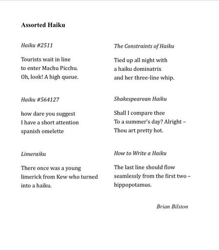 Assorted Haiku

Haiku #2511
&nbsp;
Tourists wait in line
to enter Machu Picchu.
Oh, look! A high queue.

Haiku #564127
&nbsp;
how dare you suggest
I have a short attention
spanish omelette
&nbsp;
Limeraiku
&nbsp;
There once was a young
limerick from Kew who turned
into a haiku.

The Constraints of Haiku
&nbsp;
Tied up all night with
a haiku dominatrix
and her three-line whip.
&nbsp;
Shakespearean Haiku
&nbsp;
Shall I compare thee
To a summer’s day? Alright –
Thou art pretty hot.
&nbsp;
How to Write a Haiku
&nbsp;
The last line should flow
seamlessly from the first two –
hippopotamus.
&nbsp;&nbsp;

Brian Bilston