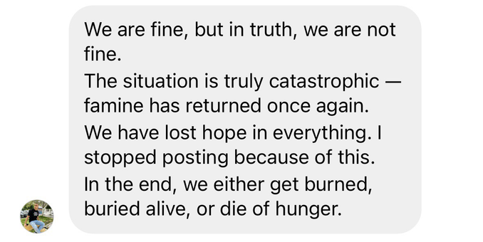 We are fine, but in truth, we are not fine. The situation is truly catastrophic - famine has returned once again. We have lost hope in everything. I stopped posting because of this. In the end, we either get burned, buried alive, or die of hunger.