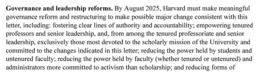 Aus dem verlinkten Schreiben der US-Regierung an Harvard: "Governance and leadership reforms. By August 2025, Harvard must make meaningful  governance reform and restructuring to make possible major change consistent with this  letter, including: fostering clear lines of authority and accountability; empowering tenured  professors and senior leadership, and, from among the tenured professoriate and senior  leadership, exclusively those most devoted to the scholarly mission of the University and  committed to the changes indicated in this letter; reducing the power held by students and  untenured faculty; reducing the power held by faculty (whether tenured or untenured) and  administrators more committed to activism than scholarship; and reducing forms of …"

Deutsch, automatisch übersetzt: "Reformen der Regierungsführung und der Führung. […]: Förderung klarer Autoritäts- und Rechenschaftspflichten; Befähigung von fest angestellten Professoren und leitenden Führungskräften und unter den fest angestellten Professoren und leitenden Führungskräften ausschließlich diejenigen, die sich am meisten für den wissenschaftlichen Auftrag der Universität einsetzen und sich für die in diesem Schreiben genannten Veränderungen einsetzen; die Verringerung der Macht der Studenten und der unermüdlichen Dozenten; Verringerung der Macht der Fakultät und der Verwaltung, die sich mehr dem Aktivismus als der Wissenschaft verschrieben hat; und die Verringerung der Formen der …"