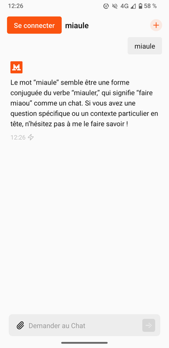 Fenêtre de discussion le Chat de Mistral AI :
Question : miaule
Réponse : Le mot "miaule" semble être une forme conjuguée du verbe "miauler," qui signifie "faire miaou" comme un chat. Si vous avez une question spécifique ou un contexte particulier en tête, n'hésitez pas à me le faire savoir !