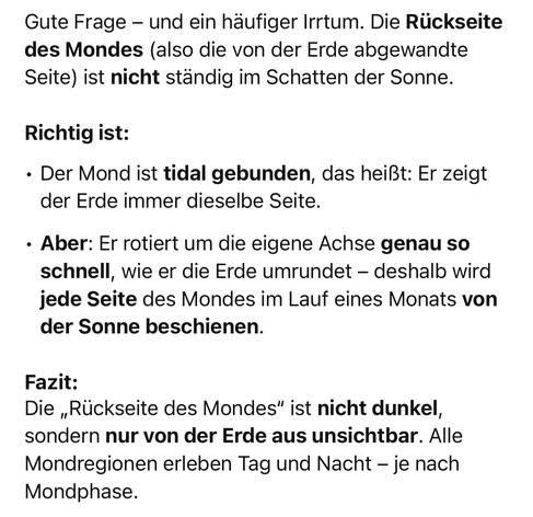Gute Frage - und ein häufiger Irrtum. Die Rückseite des Mondes (also die von der Erde abgewandte Seite) ist nicht ständig im Schatten der Sonne.
Richtig ist:
• Der Mond ist tidal gebunden, das heißt: Er zeigt der Erde immer dieselbe Seite.
• Aber: Er rotiert um die eigene Achse genau so schnell, wie er die Erde umrundet - deshalb wird jede Seite des Mondes im Lauf eines Monats von der Sonne beschienen.
Fazit:
Die „Rückseite des Mondes" ist nicht dunkel, sondern nur von der Erde aus unsichtbar. Alle Mondregionen erleben Tag und Nacht - je nach
Mondphase.🖖