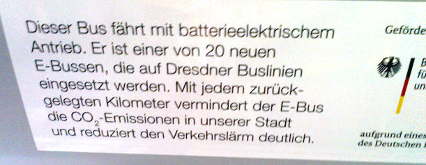 [Text im batterieelektrischen Stadtlinienbus:]

Dieser Bus fährt mit batterieelektrischem Antrieb. Er ist einer von 20 neuen E-Bussen, die auf Dresdner Buslinien eingesetzt werden. Mit jedem zurückgelegten Kilometer vermindert der E-Bus die CO2-Emissionen in unserer Stadt und reduziert den Verkehrslärm deutlich.

[Und daneben noch ein Ausschnitt eines Vermerkes der Förderung durch ein Bundesministerium.]