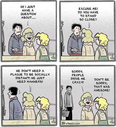 Panel 1: Woman starts saying to cashier, "Hi! I have a question about..."

Panel 2: Woman turns around to man behind her, breathing down her neck, "Excuse me, do you have to stand so close?"

Panel 3: Woman continues as man walks back, "We don't need a plague to be socially distant! We just need manners!"

Panel 4: Woman says, "Sorry, people drive me crazy!" Cashier replies, "Don't be sorry, that was awesome!"