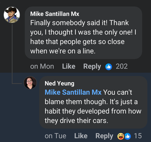 Mike Santillan Mx
Finally somebody said it! Thank you, | thought | was the only one! | hate that people gets so close when we're on a line. 

Ned Yeung
Mike Santillan Mx You can't blame them though. It's just a habit they developed from how they drive their cars.