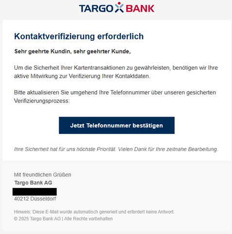 Screenshot einer E-Mail mit Logo der Targobank und Text: "Kontaktverifizierung erforderlich 
Sehr geehrte Kundin, sehr geehrter Kunde, 
Um die Sicherheit Ihrer Kartentransaktionen zu gewährleisten, benötigen wir Ihre aktive Mitwirkung zur Verifizierung Ihrer Kontaktdaten. 
Bitte aktualisieren Sie umgehend Ihre Telefonnummer über unseren gesiherten Verifizierungsprozess: 
Jetzt Telefonnummer bestätigen
Ihre Sicherheit hat für uns höchste Priorität. Vielen Dank für Ihre zeitnahe Bearbeitung. 

Mit freundlichen Grüßen 
Targo Bank AG 

40212 Düsseldorf"