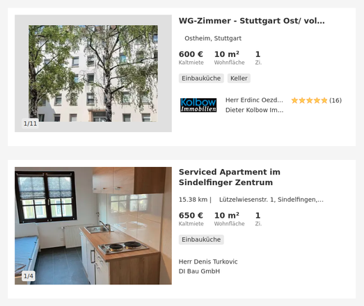 Screenshot zweier untereinander stehender Wohnungsanzeigen auf Immobilienscout24: 
"WG-Zimmer - Stuttgart Ost/ voll ausgestattet/ renoviert/ Reinigungsservice/ All-in, Adresse
Adresse: Ostheim, 70190 Stuttgart / 
600 € Kaltmiete, 60 €/m², 1 Zi., 10 m² Fläche, 600 € Warmmiete" 
und 
"Serviced Apartment im Sindelfinger Zentrum 
Adresse: Lützelwiesenstr. 1, 71063 Sindelfingen / 
650 €, Kaltmiete 65 €/m², 1 Zi., 10 m² Fläche, 650 € Warmmiete"