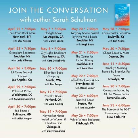 JOIN THE CONVERSATION with author Sarah Schulman 
April 22 • 7:00pm The Strand Book Store New York, NY with Shiv Kotecha.
April 23 • 7:30pm Greenlight Bookstore Brooklyn, NY with Linda Villarosa.
April 26 • 3:00pm LA Times Festival of Books Los Angeles, CA.
April 29 • 7:00pm Politics & Prose Washington, DC with Gwydion Suilebhan.
April 30 • 7:00pm Red Emma's Baltimore, MD with Ailish Hopper.
May 7 • 7:00pm Skylight Books Los Angeles, CA with Danzy Senna.
May 8 • 7:00pm City Lights Bookstore San Francisco, CA with Caro De Robertis.
May 10 • 7:00pm Elliott Bay Book Company Seattle, WA with Dan Berger.
May 12 • 7:00pm Powell's Books Portland, OR with Lydia Kiesling.
May 14 • 7:00pm Haymarket House hosted by Women & Children First Chicago, IL with Daisy Hernández.
May 20 • 7:00pm Mayday Space hosted by Hive Mind Books Brooklyn, NY with Hugh Ryan.
May 21 • 7:00pm The Center for Fiction Library Brooklyn, NY with Alex Chee.
May 22 • 7:00pm Riffraff Bookstore & Bar Providence, RI with Daniel Denvir.
May 23 • 6:00pm East End Books Boston, MA with Tim McCarthy.
May 26 • 7:00pm White Whale Bookstore Pittsburgh, PA.
May 28 • 7:00pm Carmichael's Bookstore Louisville, KY with Erin Keane.
May 30 • 7:30pm Charis Books & More Decatur, GA.
June 11 • 6:30pm Brooklyn Meeting hosted by Brooklyn For Peace Brooklyn, NY.
June 20 • 7:00pm Connexion hosted by All She Wrote Books Somerville, MA.
June 23 • 6:00pm The Bureau at the LGBT Community Center New York, NY.