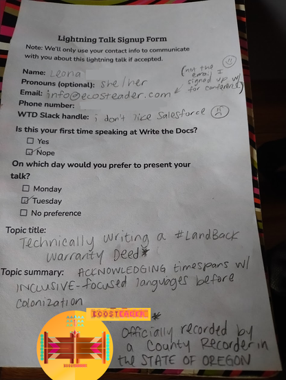 Leona's attempt to help conference attendees learn about other genres of Technical Writing was communicated on this sheet of paper that eventually got shredded by an angry white supremacist somebody put in charge of the conference talks. 

" Lightning Talk Signup Form"

Name:  Leona
Pronouns:  she/her
WTD Slack Handle:  "I don't like Salesforce"  :(

....

other words

Ecosteader logo bird on picture as watermark.