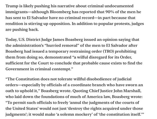 Heather Cox Richardson Distraction and Willful Disregard of Law 4/16/25

Trump is likely pushing his narrative about criminal undocumented immigrants—although Bloomberg has reported that 90% of the men he has sent to El Salvador have no criminal record—in part because that rendition is stirring up opposition. In addition to popular protests, judges are pushing back.

Today, U.S. District Judge James Boasberg issued an opinion saying that the administration’s “hurried removal” of the men to El Salvador after Boasberg had issued a temporary restraining order (TRO) prohibiting them from doing so, demonstrated “a wilful disregard for its Order, sufficient for the Court to conclude that probable cause exists to find the Government in criminal contempt.”

“The Constitution does not tolerate willful disobedience of judicial orders—especially by officials of a coordinate branch who have sworn an oath to uphold it,” Boasberg wrote. Quoting Chief Justice John Marshall, who laid down the foundations of much of America law, Boasberg wrote: “To permit such officials to freely ‘annul the judgments of the courts of the United States’ would not just ‘destroy the rights acquired under those judgments’; it would make ‘a solemn mockery’ of ‘the constitution itself.””
