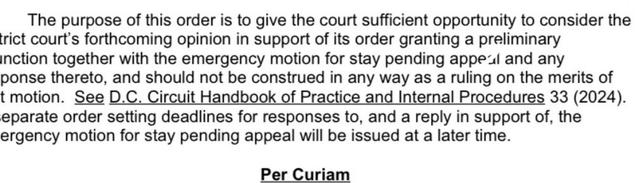 The purpose of this order is to give the court sufficient opportunity to consider the trict court's forthcoming opinion in support of its order granting a preliminary inction together with the emergency motion for stay pending appeal and any ponse thereto, and should not be construed in any way as a ruling on the merits of t motion. See D.C. Circuit Handbook of Practice and Internal Procedures 33 (2024). eparate order setting deadlines for responses to, and a reply in support of, the ergency motion for stay pending appeal will be issued at a later time.