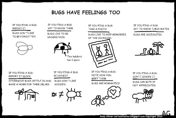 **TL;DR:** Funny cartoon about bugs having feelings, with human-like advice on how to treat bugs respectfully.

**Extracted Text:**
**BUGS HAVE FEELINGS TOO**  
- IF YOU FIND A BUG: REPORT IT | BUGS DON’T LIKE TO BE FORGOTTEN  
- IF YOU FIND A BUG: GET TO KNOW THEM | BUGS LIKE TO BE UNDERSTOOD  
  *This ladybird has 3 spots*  
- IF YOU FIND A BUG: TAKE A PHOTO | BUGS LIKE TO KEEP MEMORIES OF THE OCCASION  
- IF YOU FIND A BUG: GET TO KNOW THEIR MATES | BUGS ARE SOCIALITES  
- IF YOU FIND A BUG: REPORT IT QUICK | OTHERWISE BUGS SETTLE IN AND MAKE A HOME FOR THEMSELVES  
- IF YOU FIND A BUG: BE HONEST | BUGS DON’T LIKE GOSSIPS  
- IF YOU FIND A BUG: NOTE HOW YOU MEET THEM | BUGS ARE ROMANTICS  
- IF YOU FIND A BUG: DON’T IGNORE IT | BUGS CAN BITE IF NOT APPRECIATED  

**Image Description:**  
A humorous black-and-white cartoon titled "Bugs Have Feelings Too" by Andy Glover. It features nine small panels, each with a doodle of a bug and a funny caption offering advice on interacting with bugs, treating them as if they had human emotions and behaviors. The tone is light-hearted and whimsical.