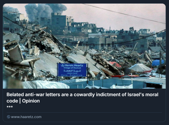Pennacchi di fumo si alzano dai bombardamenti israeliani a est di Gaza City, come si vede da Jabalia, nel nord della Striscia di Gaza, lunedì.
Crediti: Bashar Taleb/AFP

L'immagine mostra una scena di distruzione con edifici crollati e macerie. Dal fondo si vede fumo che sale, segno di danni recenti o ancora in corso. In primo piano ci sono vari detriti e un cartello blu con la scritta "Al-Shifa Hospital".
Sotto si legge il titolo dell'editoriale su haaretz,com: Belated Anti-war Letters Are a Cowardly Indictment of Israel's Moral Code. 

Descrizione generata con AI.