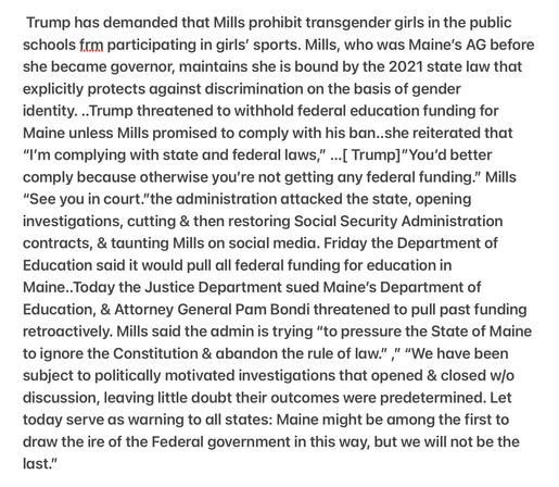Heather Cox Richardson Maine Stands Up to Trump and Bondi  4/16/25 
Trump has demanded that Mills prohibit transgender girls in the public schools frm participating in girls’ sports. Mills, who was Maine's AG before she became governor, maintains she is bound by the 2021 state law that explicitly protects against discrimination on the basis of gender

identity. ..Trump threatened to withhold federal education funding for Maine unless Mills promised to comply with his ban..she reiterated that “I'm complying with state and federal laws,” ...[ Trump]”You'd better comply because otherwise you're not getting any federal funding.” Mills “See you in court."the administration attacked the state, opening investigations, cutting & then restoring Social Security Administration contracts, & taunting Mills on social media. Friday the Department of Education said it would pull all federal funding for education in Maine..Today the Justice Department sued Maine's Department of Education, & Attorney General Pam Bondi threatened to pull past funding retroactively. Mills said the admin is trying “to pressure the State of Maine to ignore the Constitution & abandon the rule of law.” " “We have been subject to politically motivated investigations that opened & closed w/o discussion, leaving little doubt their outcomes were predetermined. Let today serve as warning to all states: Maine might be among the first to draw the ire of the Federal government in this way, but we will not be the last.”