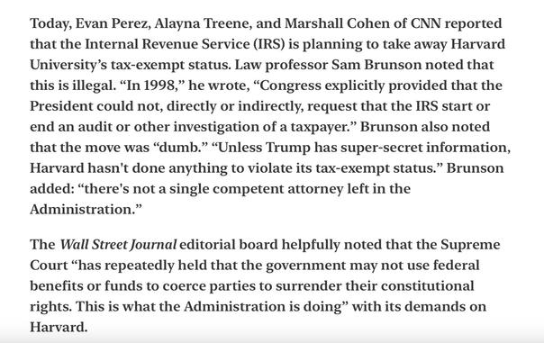 Heather Cox Richardson Tax Exemption for Harvard Threatened 4/16/25

Today, Evan Perez, Alayna Treene, and Marshall Cohen of CNN reported that the Internal Revenue Service (IRS) is planning to take away Harvard University’s tax-exempt status. Law professor Sam Brunson noted that this is illegal. “In 1998,” he wrote, “Congress explicitly provided that the President could not, directly or indirectly, request that the IRS start or end an audit or other investigation of a taxpayer.” Brunson also noted that the move was “dumb.” “Unless Trump has super-secret information, Harvard hasn't done anything to violate its tax-exempt status.” Brunson added: “there's not a single competent attorney left in the Administration.”

The Wall Street Journal editorial board helpfully noted that the Supreme Court “has repeatedly held that the government may not use federal benefits or funds to coerce parties to surrender their constitutional rights. This is what the Administration is doing” with its demands on Harvard.