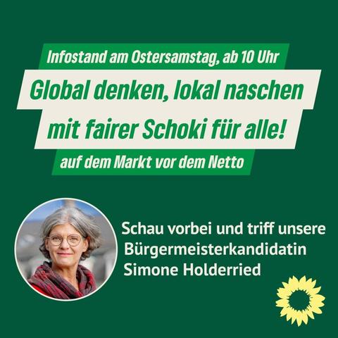 Auf grünen Hintergrund steht in großen weißen und grünen Buchstaben:
„Infostand am Ostersamstag, ab 10 Uhr
Global denken, lokal naschen
mit fairer Schoki für alle!
auf dem Markt vor dem Netto“
Unter dem Text ist ein Foto von Simone Holderried, einer Frau mit grauen Haaren, Brille und rotem Schal. Daneben steht:
„Schau vorbei und triff unsere Bürgermeisterkandidatin Simone Holderried“.
Unten rechts ist das Logo von Bündnis 90/Die Grünen – eine gelbe Sonnenblume auf grünem Grund.