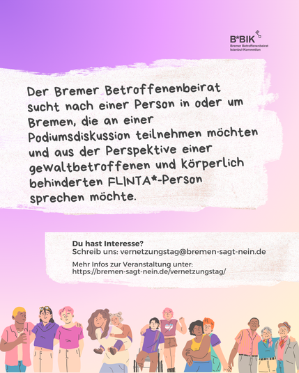 Ein Bild mit einem Verlauf von Violet zu Beige des Bremer Betroffenenbeirats zur Istanbul-Konvention. Darauf steht:  Der Bremer Betroffenenbeirat sucht nach einer Person in oder um Bremen, die an einer Podiumsdiskussion teilnehmen möchte und aus der Perspektive einer gewaltbetroffenen FLINTA*-Person mit einer körperlichen Behinderung sprechen möchte.

Du hast Interesse? Schreib an vernetzungstag@bremen-sagt-nein.de