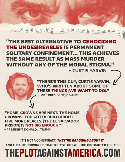 "THE BEST ALTERNATIVE TO GENOCIDING THE UNDESIREABLES IS PERMANENT SOLITARY CONFINEMENT... THIS ACHIEVES THE SAME RESULT AS MASS MURDER WITHOUT ANY OF THE MORAL STIGMA." ~ CURTIS YARVIN "THERE'S THIS GUY, CURTIS YARVIN, ; WHO'S WRITTEN ABOUT SOME OF THESE THINGS [WE WANT TO DO]." g ~ VICE PRESIDENT JD VANCE "HOME-GROWNS ARE NEXT. THE HOME- GROWNS. YOU GOTTA BUILD ABOUT FIVE MORE PLACES. [THE EL SALVADOR PRISON] IS NOT BIG ENOUGH." ~ PRESIDENT DONALD J. TRUMP IT'S NOT A CONSPIRACY. THEY'RE BRAGGING ABOUT IT. AND THEY'RE CONVINCED THAT THEY'VE GOT YOU TOO DISTRACTED TO CARE. THEPLOTAGAINSTAMERICA.COM