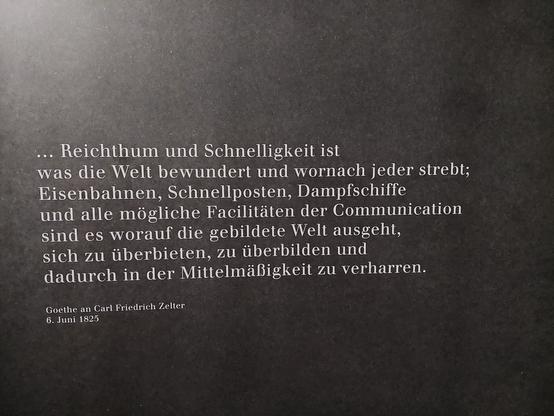 "...Reichtum und Schnelligkeit ist
Was die Welt bewundert und wornach jeder strebt; Eisenbahnen, Schnellposten, Dampfschiffe und alle möglichen Facilitäten der Communication sind es worauf die gebildete Welt ausgeht, sich zu überbieten, zu überbilden und dadurch in der Mittelmäßigkeit zu verharren. "
Goethe an Carl Friedrich Zelter 
6. Juni 1825