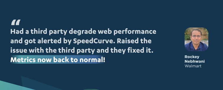Screenshot of a quote attributed to Rockey Nebhwani of Walmart:

"Had a third party degrade web performance and for alerted by SpeedCurve. Raised the issue with the third party and they fixed it. Metrics now back to normal!"