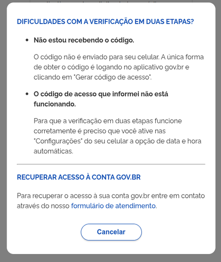 imagem mostra uma caixa de diálogo em um site, com um fundo branco e texto em azul e preto. O título em azul diz "DIFICULDADES COM A VERIFICAÇÃO EM DUAS ETAPAS?". Abaixo, há duas seções com títulos em negrito:

"Não estou recebendo o código."

Explica que o código não é enviado para o celular e que a única forma de obter o código é logando no aplicativo gov.br e clicando em "Gerar código de acesso".
"O código de acesso que informei não está funcionando."

Indica que para a verificação em duas etapas funcionar corretamente, é necessário ativar a opção de data e hora automáticas nas configurações do celular.
Na parte inferior, há um título em azul "RECUPERAR ACESSO À CONTA GOV.BR" e um texto explicativo: "Para recuperar o acesso à sua conta gov.br entre em contato através do nosso formulário de atendimento." Abaixo, há um botão azul com a palavra "Cancelar".