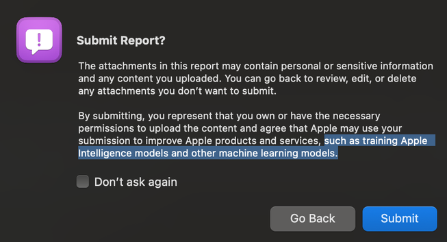 A macOS alert shown in the Feedback Assistant app when submitting a bug report. The title is „Submit Report?“ with two buttons on the bottom right, „Submit“ as the default button and „Go Back“. 

The detailed message in the alert reads:

The attachments in this report may contain personal or sensitive information and any content you uploaded. You can go back to review, edit, or delete any attachments you don't want to submit.
By submitting, you represent that you own or have the necessary permissions to upload the content and agree that Apple may use your submission to improve Apple products and services, such as training Apple Intelligence models and other machine learning models.