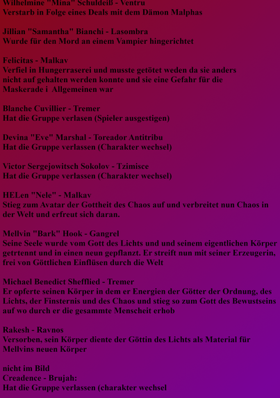 Wilhelmine "Mina" Schuldeiß - Ventru
Verstarb in Folge eines Deals mit dem Dämon Malphas

Jillian "Samantha" Bianchi - Lasombra
Wurde für den Mord an einem Vampir hingerichtet

Felicitas - Malkav
Verfiel in Hungerraserei und musste getötet werden da sie anders
nicht auf gehalten werden konnte und sie eine Gefahr für die
Maskerade i  Allgemeinen war

Blanche Cuvillier - Tremer
Hat die Gruppe verlasen (Spieler ausgestiegen)

Devina "Eve" Marshal - Toreador Antitribu
Hat die Gruppe verlassen (Charakter Wechsel)

Victor Sergejowitsch Sokolov - Tzimisce
Hat die Gruppe verlassen (Charakter Wechsel)

HELen "Nele" - Malkav
Stieg zum Avatar der Gottheit des Chaos auf und verbreitet nun Chaos in der Welt und erfreut sich daran.

Mellvin "Bark" Hook - Gangrel
Seine Seele wurde vom Gott des Lichts und und seinem eigentlichen Körper getrennt und in einen neun gepflanzt. Er streift nun mit seiner Erzeugerin, frei von Göttlichen Einflüssen durch die Welt

Michael Benedict Shefflied - Tremer
Er opferte seinen Körper in dem er Energien der Götter der Ordnung, des Lichts, der Finsternis und des Chaos und stieg so zum Gott des Bewusstseins auf wo durch er die gesamte Menscheit erhob

Rakesh - Ravnos
Verstorben, sein Körper diente der Göttin des Lichts als Material für Mellvins neuen Körper

nicht im Bild
Creadence - Brujah: 
Hat die Gruppe verlassen (charakter wechsel