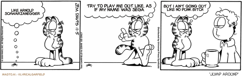 Original Garfield comic from November 5, 2008
Text replaced with lyrics from: Jump Around

Transcript:
• Like Arnold Schwarzanegger
• Try To Play Me Out Like, As If My Name Was Sega
• But I Ain't Going Out Like No Punk Bitch


--------------
Original Text:
• Flea:  Hi. I'm your friendly neighborhood flea.
• Garfield:  Hey, little fella. Excuse me for just a moment.  Do we have any dynamite?