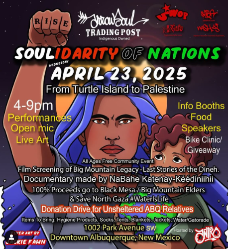 A poster for an event. There is an image of a woman and child. The woman has her hand raised in a fist, with the words RISE on her knuckles.
Text:
SOULIDARITY OF NATIONS
April 23, 2025
From Turtle Island to Palestine
4-9pm

Performances
Open Mic
Live Art
Info Booths
Food
Speakers
Bike Clinic Giveaway

All Ages Free Community Event

Film Screening of Big Mountain Legacy - Last Stories of the Dineh
Documentary made by NaBahe Katenay0Keedinihii

100% Proceeds go to Black Mesa / Gib Mountain Elders
& Save North Gaza

Donation Drive for Unsheltered ABQ Relatives
Items to bring: hygiene products, socks, tents, blankets, jackets, gatorade.

1002 Park Avenue
Downtown Albuquerque, New Mexico

Flyer art by Jackie Fawn