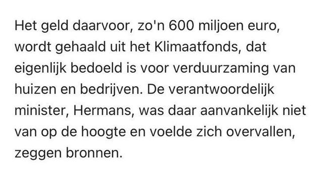 Het geld daarvoor, zo'n 600 miljoen euro, wordt gehaald uit het Klimaatfonds, dat eigenlijk bedoeld is voor verduurzaming van huizen en bedrijven. De verantwoordelijk minister, Hermans, was daar aanvankelijk niet van op de hoogte en voelde zich overvallen, zeggen bronnen.
