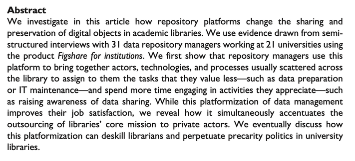 Article abstract: "We investigate in this article how repository platforms change the sharing and preservation of digital objects in academic libraries. We use evidence drawn from semi- structured interviews with 31 data repository managers working at 21 universities using the product Figshare for institutions. We first show that repository managers use this platform to bring together actors, technologies, and processes usually scattered across the library to assign to them the tasks that they value less—such as data preparation or IT maintenance—and spend more time engaging in activities they appreciate—such as raising awareness of data sharing. While this platformization of data management improves their job satisfaction, we reveal how it simultaneously accentuates the outsourcing of libraries’ core mission to private actors. We eventually discuss how this platformization can deskill librarians and perpetuate precarity politics in university libraries."