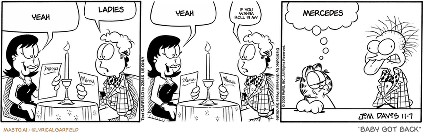 Original Garfield comic from November 7, 2008
Text replaced with lyrics from: Baby Got Back

Transcript:
• Yeah
• Ladies
• Yeah
• If You Wanna Roll In My
• Mercedes


--------------
Original Text:
• Liz:  Oooh, Jon! They have OYSTERS here!
• Jon:  Oysters?
• Liz:  Let's order some!
• Jon:  Um, sure.
• Garfield:  So how was your date?
