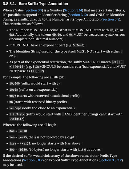 3.8.3.1. Bare Suffix Type Annotation

When a Value (Section 3.7) is a Number (Section 3.14) that meets certain criteria, it's possible to append an Identifier String (Section 3.10), and ONLY an Identifier String, as a suffix directly to the Number, as its Type Annotation (Section 3.8). The criteria are as follows:

The Number MUST be a Decimal (that is, it MUST NOT start with 0b, 0o, or 0x). Additionally, the tokens 0b, 0o, and 0x MUST be treated as syntax errors (incomplete non-decimal numbers).

It MUST NOT have an exponent part (e.g. 5.2e+3).

The Identifier String used for the type itself MUST NOT start with either . or ,.

As part of the exponential restriction, the suffix MUST NOT match [eE]([-+]|[0-9]) (e.g. 5.2e+ SHOULD be considered a "bad exponential", and MUST NOT parse as (e+)5.2).
For example, the following are all illegal:

10,000 (suffix would start with ,)

10e0n (suffix on an exponential)

0xyz (starts with reserved hexadecimal prefix)

0b (starts with reserved binary prefix)

5e+oops (looks too close to an exponential)