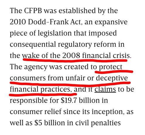 Wired

The CFPB was established by the 2010 Dodd-Frank Act, an expansive piece of legislation that imposed consequential regulatory reform in the wake of the 2008 financial crisis. The agency was created to protect consumers from unfair or deceptive financial practices, and it claims to be responsible for $19.7 billion in consumer relief since its inception, as well as $5 billion in civil penalties