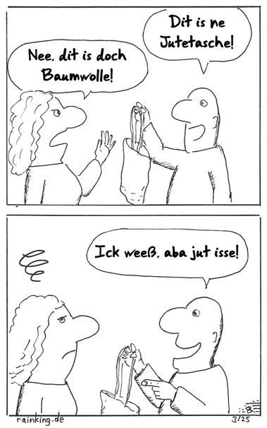 Jutetasche
Mann (hält fröhlich eine Einkaufstasche hoch):Dit is ne Jutetasche!
Frau (abweisend): Nee, dit is doch Baumwolle!
Mann: Ick weeß, aba jut isse!
Frau (guckt genervt)