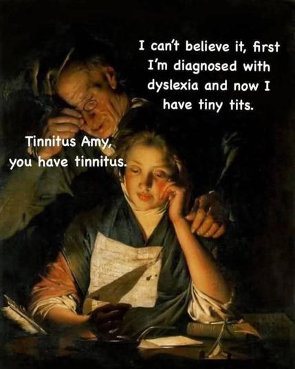 Oilpainting styled pic, young woman with a letter, old bloke reading over her shoulder.
Text(womans voice):
I can't believe it, first
I'm diagnosed with 
dyslexia and now I
have tiny tits.
Text(old blokes voice):
Tinnitus Amy,
you have tinnitus.