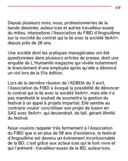 Depuis plusieurs mois, nous, professionnel·les de la bande dessinée, auteur·ices et autres travailleur·euses du
milieu, interpellons l’Association du FIBD d’Angoulême sur la nocivité du contrat qui la lie avec la
société 9eArt+, depuis près de 20 ans.
Une société dont les pratiques managériales ont été questionnées dans plusieurs articles de presse, dont une
enquête de L’Humanité magazine qui révèle notamment le licenciement d’une employée après qu’elle a
dénoncé un viol lors de la 51e édition.
Lors de la dernière réunion de l’ADBDA du 3 avril, l’Association du FIBD a évoqué la possibilité de
dénoncer le contrat qui la lie avec la société 9eArt+, mais elle n’a pas manifesté le souhait de soumettre la
gestion du festival à un appel à projets impartial. Elle semble au contraire vouloir concrétiser son projet de
fusion en SAS avec 9eArt+, qui deviendrait, de fait, gérant illimité du festival.
Nous voulons rappeler très fermement à l’Association du FIBD que si en plus de 50 ans d’existence, le
festival d’Angoulême est devenu un événement incontournable de la BD, c’est grâce aux acteur·ices qui le
font vivre et qui l’animent : travailleur·euses de la BD, auteur·ices,