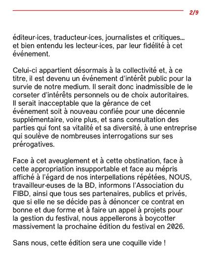 éditeur·ices, traducteur·ices, journalistes
et critiques… et bien entendu les lecteur·ices, par leur fidélité à cet événement.
Celui-ci appartient désormais à la collectivité et, à ce titre, il est devenu un événement d’intérêt public pour la
survie de notre medium. Il serait donc inadmissible de le corseter d’intérêts personnels ou de choix
autoritaires.
Il serait inacceptable que la gérance de cet événement soit à nouveau confiée pour une décennie
supplémentaire, voire plus, et sans consultation des parties qui font sa vitalité et sa diversité, à une entreprise
qui soulève de nombreuses interrogations sur ses prérogatives.
Face à cet aveuglement et à cette obstination, face à cette appropriation insupportable et face au mépris
affiché à l’égard de nos interpellations répétées, NOUS, travailleur·euses de la BD, informons l’Association
du FIBD, ainsi que tous ses partenaires, publics et privés, que si elle ne se décide pas à dénoncer ce contrat
en bonne et due forme et à faire un appel à projets pour la gestion du festival, nous appellerons à boycotter
massivement la prochaine édition du festival en 2026.
Sans nous, cette édition sera une coquille vide !