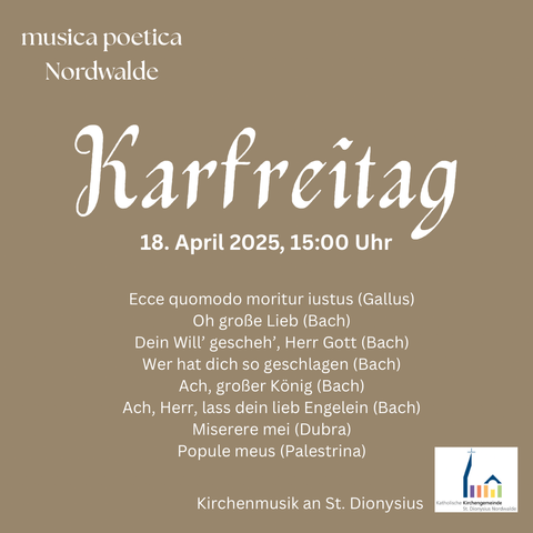 musica poetica Nordwalde 

Karfreitag 18. April 2025, 15:00 Uhr 

Ecce quomodo moritur iustus (Gallus) 
Oh große Lieb (Bach) 
Dein Will' gescheh', Herr Gott (Bach) 
Wer hat dich so geschlagen (Bach) 
Ach, großer König (Bach) 
Ach, Herr, lass dein lieb Engelein (Bach) 
Miserere mei (Dubra) 
Popule meus (Palestrina) 

Kirchenmusik an St. Dionysius Katholische Kirchengemeinde St. Dionysius Nordwalde