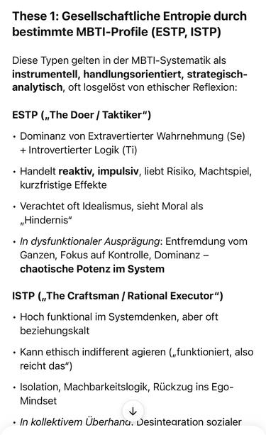 These 1: Gesellschaftliche Entropie durch bestimmte MBTI-Profile (ESTP, ISTP)
Diese Typen gelten in der MBTI-Systematik als instrumentell, handlungsorientiert, strategisch-analytisch, oft losgelöst von ethischer Reflexion:
ESTP („The Doer / Taktiker")
• Dominanz von Extravertierter Wahrnehmung (Se) + Introvertierter Logik (Ti)
• Handelt reaktiv, impulsiv, liebt Risiko, Machtspiel, kurzfristige Effekte
• Verachtet oft Idealismus, sieht Moral als
„Hindernis"
• In dysfunktionaler Ausprägung: Entfremdung vom Ganzen, Fokus auf Kontrolle, Dominanz - chaotische Potenz im System
ISTP („The Craftsman / Rational Executor")
• Hoch funktional im Systemdenken, aber oft beziehungskalt
• Kann ethisch indifferent agieren („funktioniert, also reicht das")
• Isolation, Machbarkeitslogik, Rückzug ins Ego-Mindset
• In kollektivem Überhana. Desintearation sozialer🖖