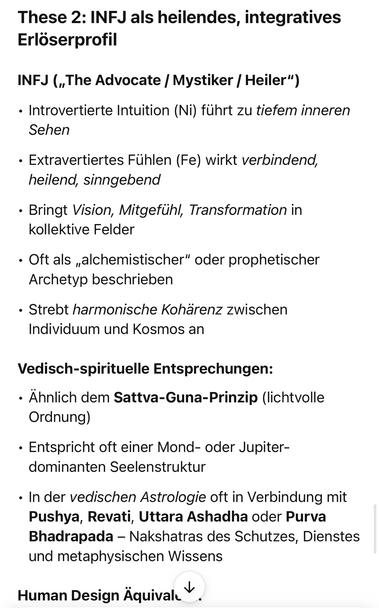 These 2: INFJ als heilendes, integratives Erlöserprofil
INFJ („The Advocate / Mystiker / Heiler")
• Introvertierte Intuition (Ni) führt zu tiefem inneren
Sehen
• Extravertiertes Fühlen (Fe) wirkt verbindend, heilend, sinngebend
• Bringt Vision, Mitgefühl, Transformation in kollektive Felder
• Oft als „alchemistischer" oder prophetischer
Archetyp beschrieben
• Strebt harmonische Kohärenz zwischen Individuum und Kosmos an
Vedisch-spirituelle Entsprechungen:
• Ähnlich dem Sattva-Guna-Prinzip (lichtvolle
Ordnung)
• Entspricht oft einer Mond- oder Jupiter-dominanten Seelenstruktur
• In der vedischen Astrologie oft in Verbindung mit Pushya, Revati, Uttara Ashadha oder Purva Bhadrapada - Nakshatras des Schutzes, Dienstes und metaphysischen Wissens
Human Design Äquival🖖