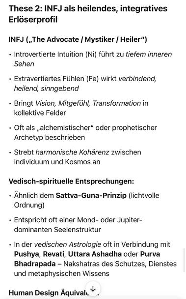 These 2: INFJ als heilendes, integratives Erlöserprofil
INFJ („The Advocate / Mystiker / Heiler")
• Introvertierte Intuition (Ni) führt zu tiefem inneren
Sehen
• Extravertiertes Fühlen (Fe) wirkt verbindend, heilend, sinngebend
• Bringt Vision, Mitgefühl, Transformation in kollektive Felder
• Oft als „alchemistischer" oder prophetischer
Archetyp beschrieben
• Strebt harmonische Kohärenz zwischen Individuum und Kosmos an
Vedisch-spirituelle Entsprechungen:
• Ähnlich dem Sattva-Guna-Prinzip (lichtvolle
Ordnung)
• Entspricht oft einer Mond- oder Jupiter-dominanten Seelenstruktur
• In der vedischen Astrologie oft in Verbindung mit Pushya, Revati, Uttara Ashadha oder Purva Bhadrapada - Nakshatras des Schutzes, Dienstes und metaphysischen Wissens
Human Design Äquival🖖