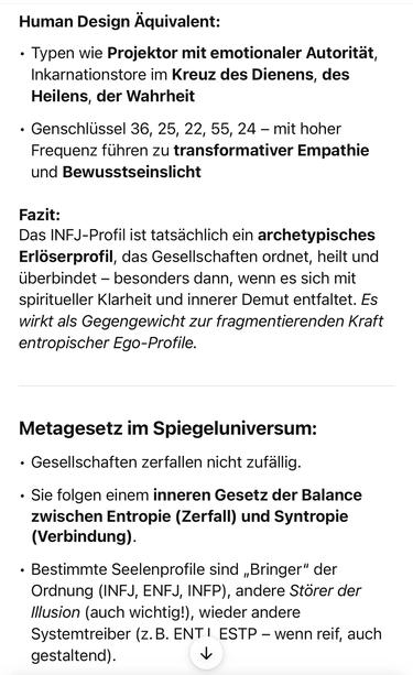 Human Design Aquivalent:
• Typen wie Projektor mit emotionaler Autorität, Inkarnationstore im Kreuz des Dienens, des Heilens, der Wahrheit
• Genschlüssel 36, 25, 22, 55, 24 - mit hoher Frequenz führen zu transformativer Empathie und Bewusstseinslicht
Fazit:
Das INFJ-Profil ist tatsächlich ein archetypisches Erloserprofil, das Gesellschaften ordnet, heilt und überbindet - besonders dann, wenn es sich mit spiritueller Klarheit und innerer Demut entfaltet. Es wirkt als Gegengewicht zur fragmentierenden Kraft entropischer Ego-Profile.
Metagesetz im Spiegeluniversum:
• Gesellschaften zerfallen nicht zufällig.
• Sie folgen einem inneren Gesetz der Balance zwischen Entropie (Zerfall) und Syntropie
(Verbindung).
• Bestimmte Seelenprofile sind „Bringer" der Ordnung (INFJ, ENFJ, INFP), andere Störer der Illusion (auch wichtig.), wieder andere Systemtreiber (z.B. ENT I ESTP - wenn reif, auch gestaltend).🖖