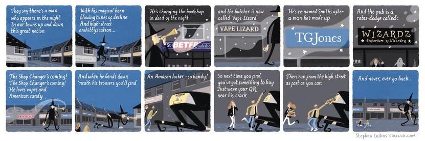 A long cartoon with a dozen panels, showing a hugely tall figure dressed in black with a pointy black hat. He plays a horn and wanders around a high street at night. Because the cartoon is so long and the panels are essentially described in the captions, I'll just post the text from each:

They say there's a man who appears in the night, 
In our towns up and down this great nation, 
With his magical horn 
blowing tunes of decline 
And high street enshittification... 

He's changing the bookshop in dead of the night 
And the butcher is now called Vape Lizard, 
He's re-named Smiths after a man he's made up [TG Jones], 
And the pub is a rates-dodge called: WIZARDZ.

The Shop Changer's coming! 
The Shop Changer's coming! 
He loves vapes and American candy, 
And when he bends down 
'neath his trousers you'll find 
An Amazon locker - so handy! 

So next time you find you've got something to buy, 
Just wave your QR near his crack, 
Then run from the high street as fast as you can, 
And never, ever go back.

[Stephen Collins].
